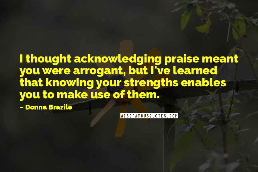 Donna Brazile Quotes: I thought acknowledging praise meant you were arrogant, but I've learned that knowing your strengths enables you to make use of them.