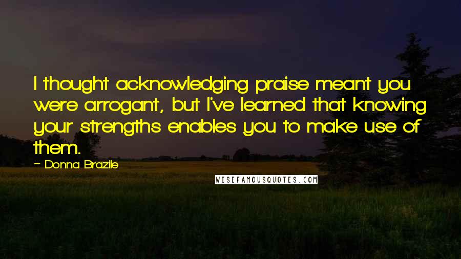 Donna Brazile Quotes: I thought acknowledging praise meant you were arrogant, but I've learned that knowing your strengths enables you to make use of them.