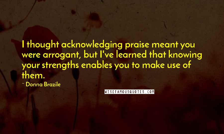 Donna Brazile Quotes: I thought acknowledging praise meant you were arrogant, but I've learned that knowing your strengths enables you to make use of them.