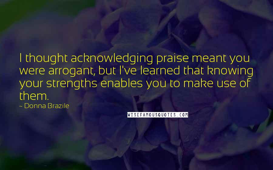 Donna Brazile Quotes: I thought acknowledging praise meant you were arrogant, but I've learned that knowing your strengths enables you to make use of them.