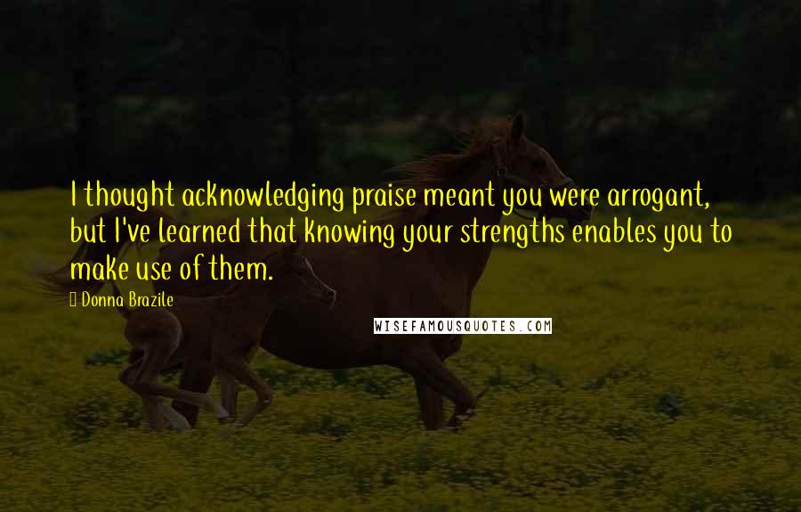 Donna Brazile Quotes: I thought acknowledging praise meant you were arrogant, but I've learned that knowing your strengths enables you to make use of them.