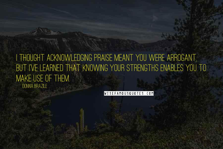 Donna Brazile Quotes: I thought acknowledging praise meant you were arrogant, but I've learned that knowing your strengths enables you to make use of them.