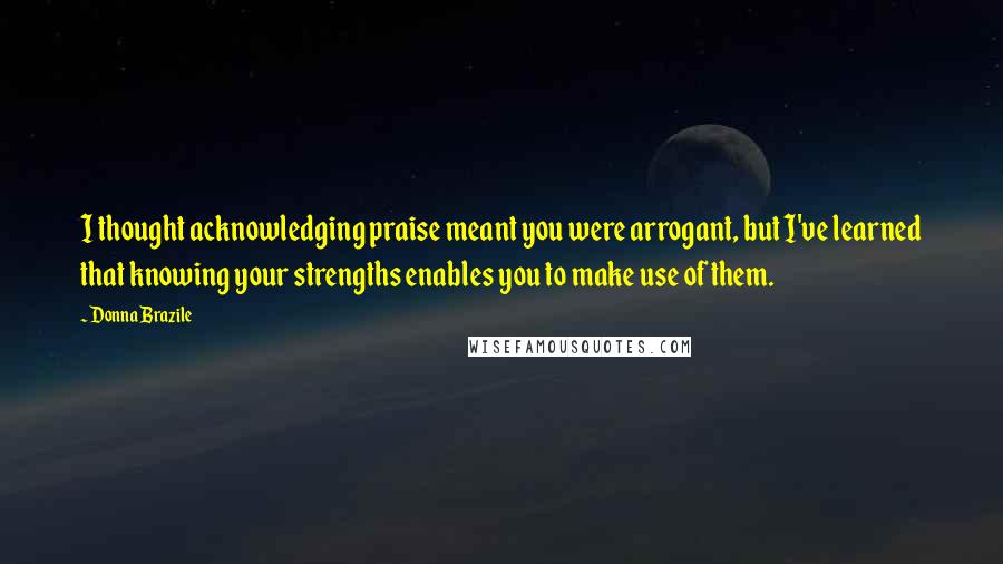 Donna Brazile Quotes: I thought acknowledging praise meant you were arrogant, but I've learned that knowing your strengths enables you to make use of them.