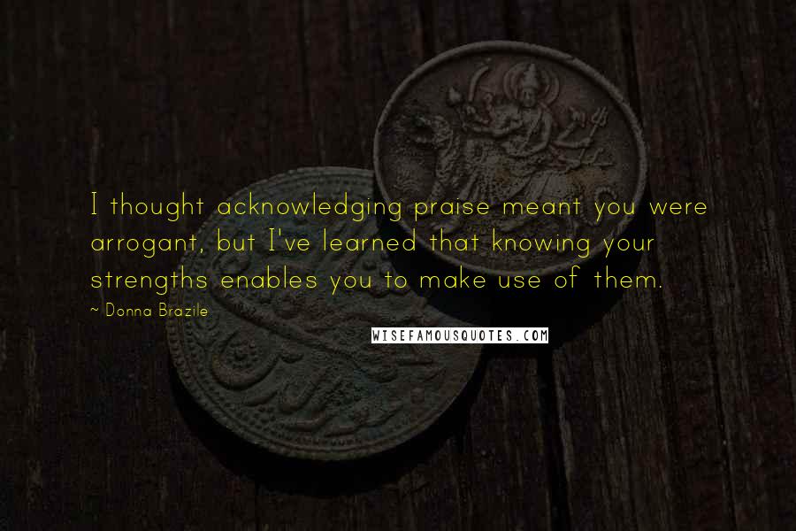 Donna Brazile Quotes: I thought acknowledging praise meant you were arrogant, but I've learned that knowing your strengths enables you to make use of them.