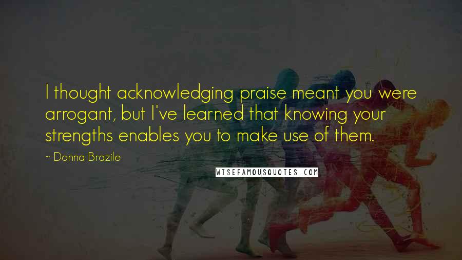 Donna Brazile Quotes: I thought acknowledging praise meant you were arrogant, but I've learned that knowing your strengths enables you to make use of them.
