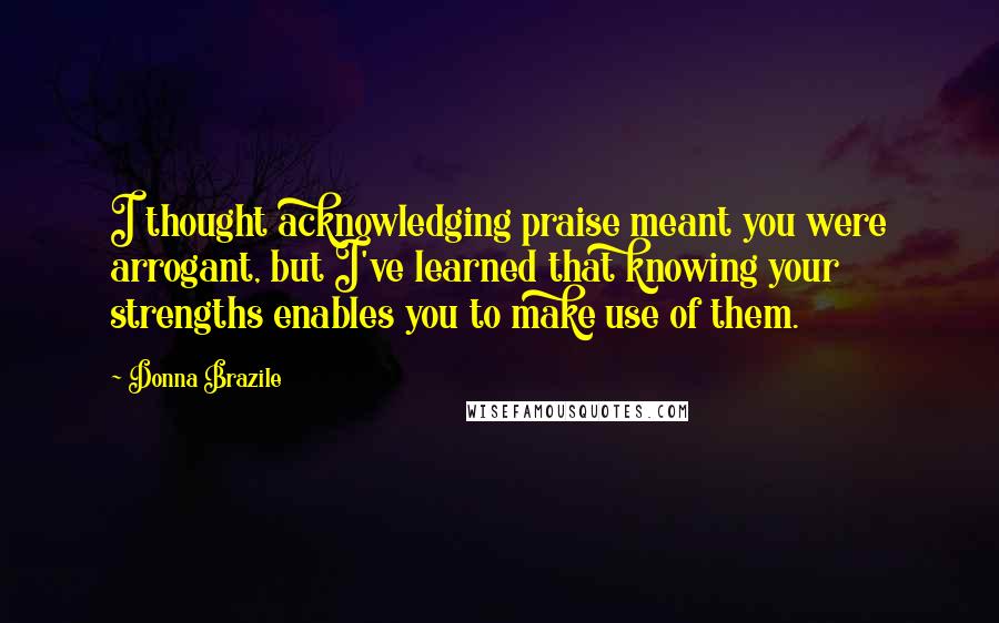 Donna Brazile Quotes: I thought acknowledging praise meant you were arrogant, but I've learned that knowing your strengths enables you to make use of them.