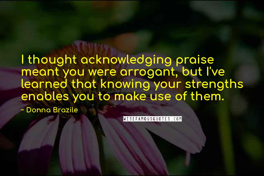 Donna Brazile Quotes: I thought acknowledging praise meant you were arrogant, but I've learned that knowing your strengths enables you to make use of them.