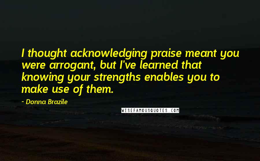 Donna Brazile Quotes: I thought acknowledging praise meant you were arrogant, but I've learned that knowing your strengths enables you to make use of them.