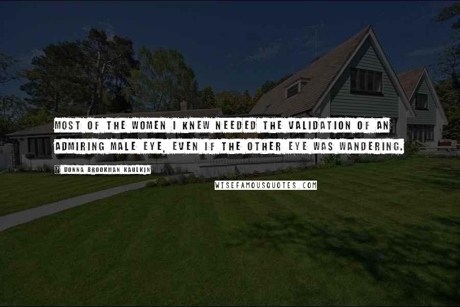 Donna Brookman Kaulkin Quotes: Most of the women I knew needed the validation of an admiring male eye, even if the other eye was wandering.