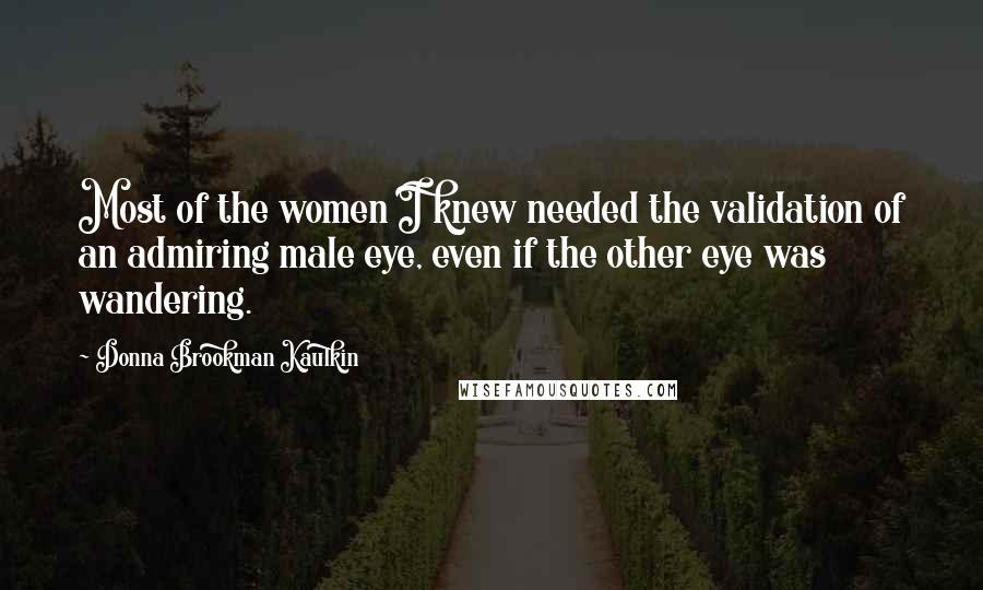 Donna Brookman Kaulkin Quotes: Most of the women I knew needed the validation of an admiring male eye, even if the other eye was wandering.