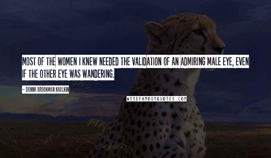 Donna Brookman Kaulkin Quotes: Most of the women I knew needed the validation of an admiring male eye, even if the other eye was wandering.