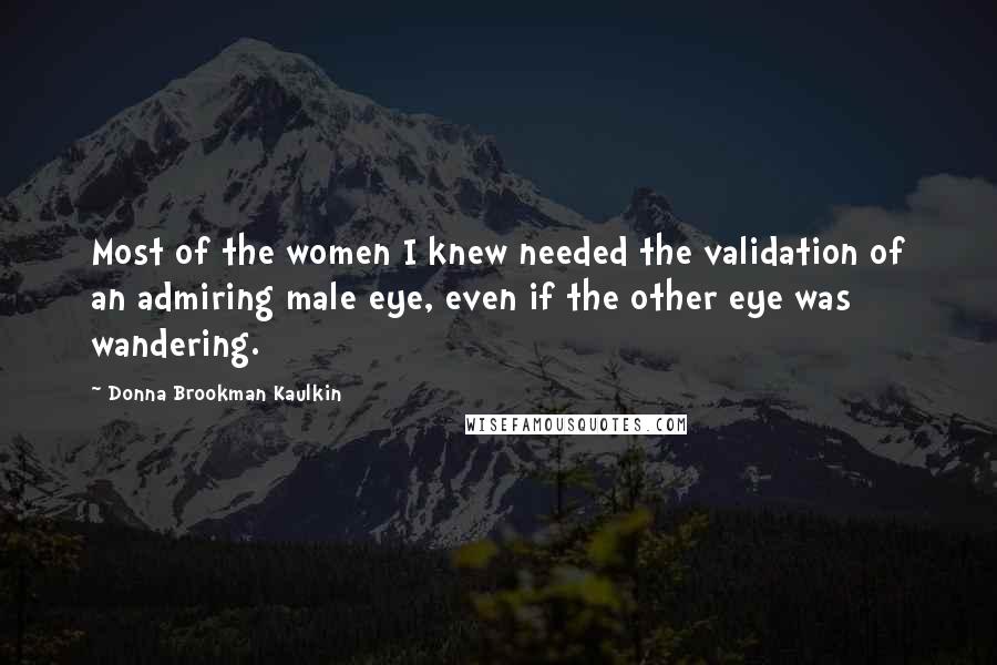 Donna Brookman Kaulkin Quotes: Most of the women I knew needed the validation of an admiring male eye, even if the other eye was wandering.