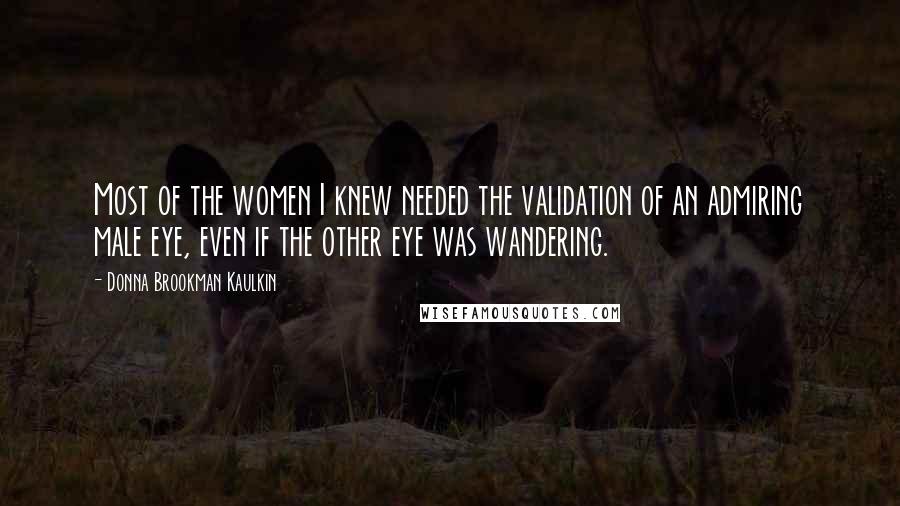 Donna Brookman Kaulkin Quotes: Most of the women I knew needed the validation of an admiring male eye, even if the other eye was wandering.