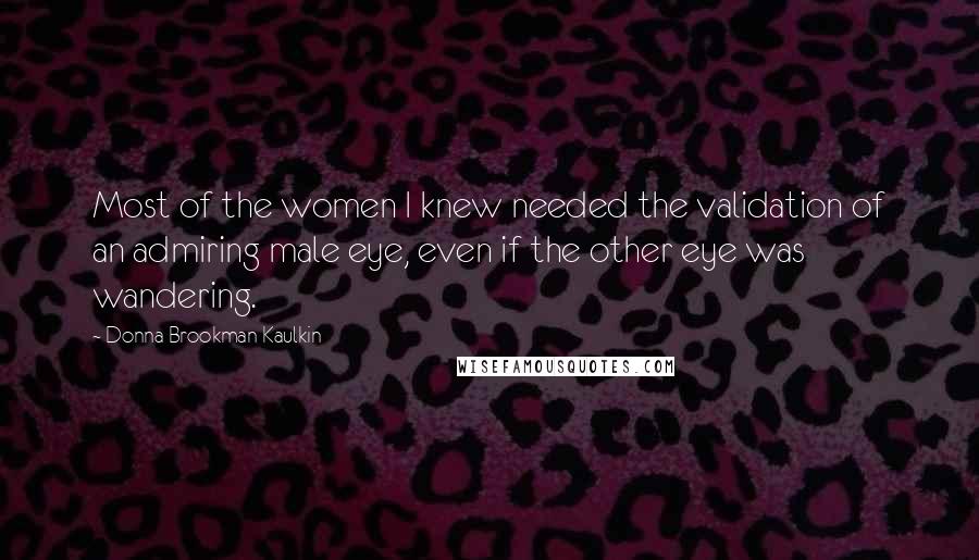 Donna Brookman Kaulkin Quotes: Most of the women I knew needed the validation of an admiring male eye, even if the other eye was wandering.