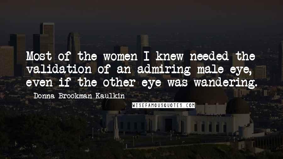 Donna Brookman Kaulkin Quotes: Most of the women I knew needed the validation of an admiring male eye, even if the other eye was wandering.