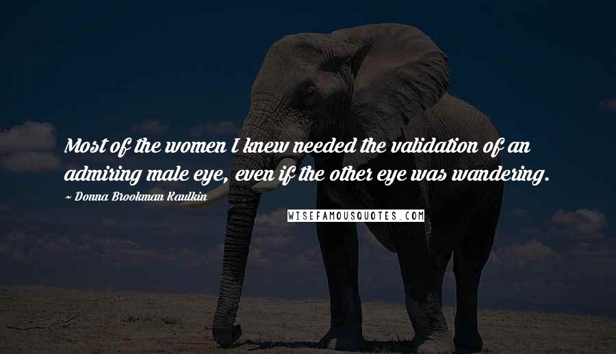 Donna Brookman Kaulkin Quotes: Most of the women I knew needed the validation of an admiring male eye, even if the other eye was wandering.