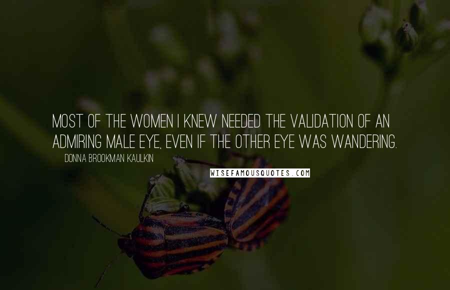 Donna Brookman Kaulkin Quotes: Most of the women I knew needed the validation of an admiring male eye, even if the other eye was wandering.