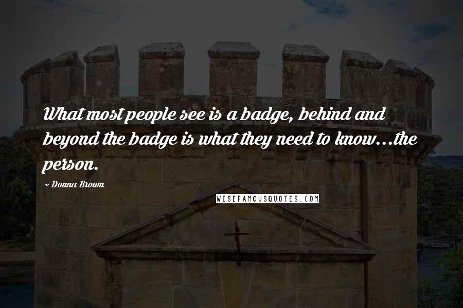 Donna Brown Quotes: What most people see is a badge, behind and beyond the badge is what they need to know...the person.