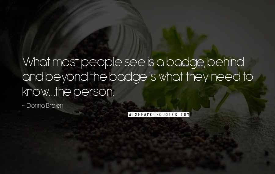 Donna Brown Quotes: What most people see is a badge, behind and beyond the badge is what they need to know...the person.