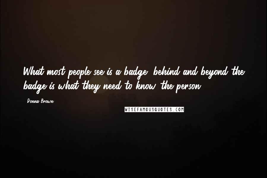 Donna Brown Quotes: What most people see is a badge, behind and beyond the badge is what they need to know...the person.