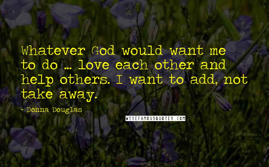 Donna Douglas Quotes: Whatever God would want me to do ... love each other and help others. I want to add, not take away.