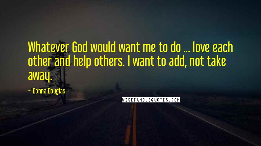 Donna Douglas Quotes: Whatever God would want me to do ... love each other and help others. I want to add, not take away.