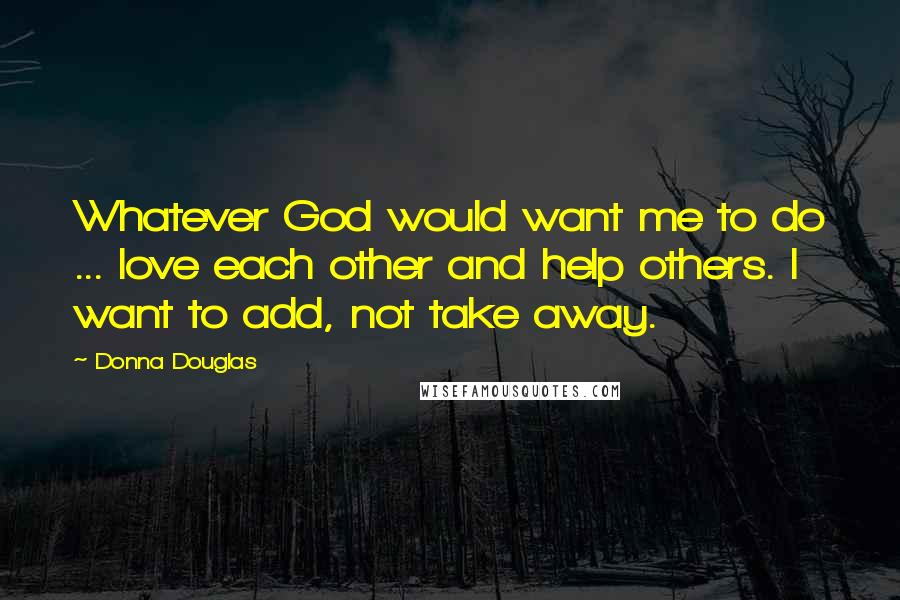 Donna Douglas Quotes: Whatever God would want me to do ... love each other and help others. I want to add, not take away.