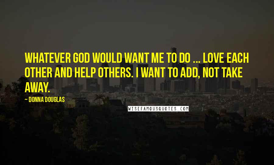 Donna Douglas Quotes: Whatever God would want me to do ... love each other and help others. I want to add, not take away.