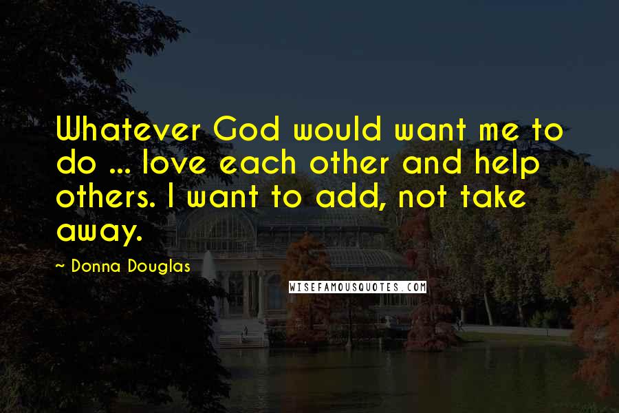 Donna Douglas Quotes: Whatever God would want me to do ... love each other and help others. I want to add, not take away.