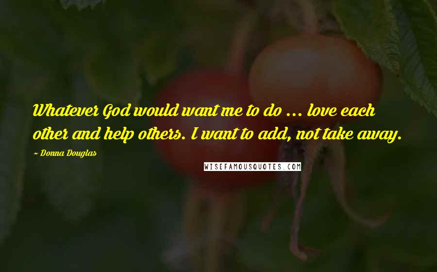 Donna Douglas Quotes: Whatever God would want me to do ... love each other and help others. I want to add, not take away.