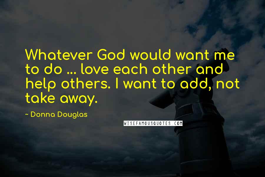 Donna Douglas Quotes: Whatever God would want me to do ... love each other and help others. I want to add, not take away.