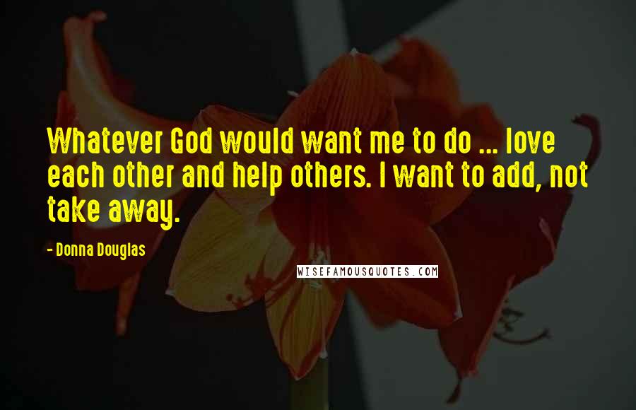 Donna Douglas Quotes: Whatever God would want me to do ... love each other and help others. I want to add, not take away.