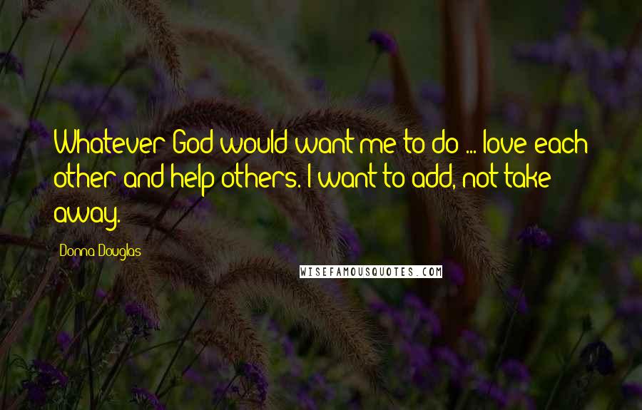 Donna Douglas Quotes: Whatever God would want me to do ... love each other and help others. I want to add, not take away.