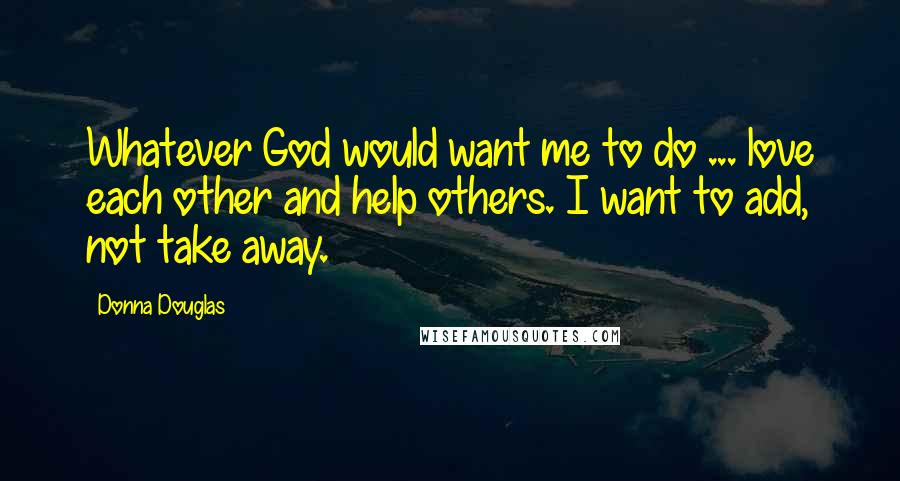 Donna Douglas Quotes: Whatever God would want me to do ... love each other and help others. I want to add, not take away.