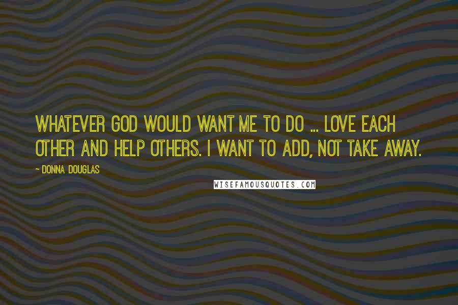 Donna Douglas Quotes: Whatever God would want me to do ... love each other and help others. I want to add, not take away.