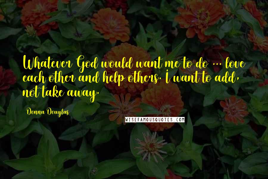 Donna Douglas Quotes: Whatever God would want me to do ... love each other and help others. I want to add, not take away.