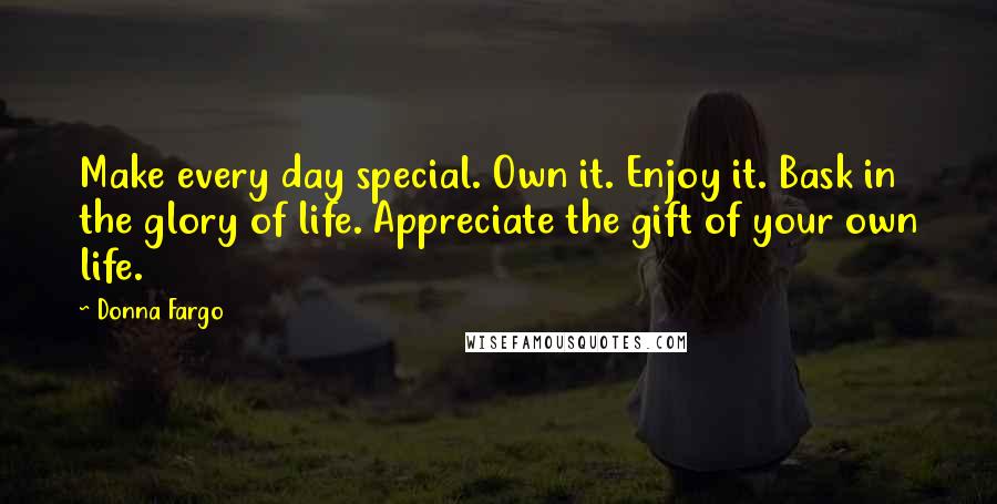 Donna Fargo Quotes: Make every day special. Own it. Enjoy it. Bask in the glory of life. Appreciate the gift of your own life.