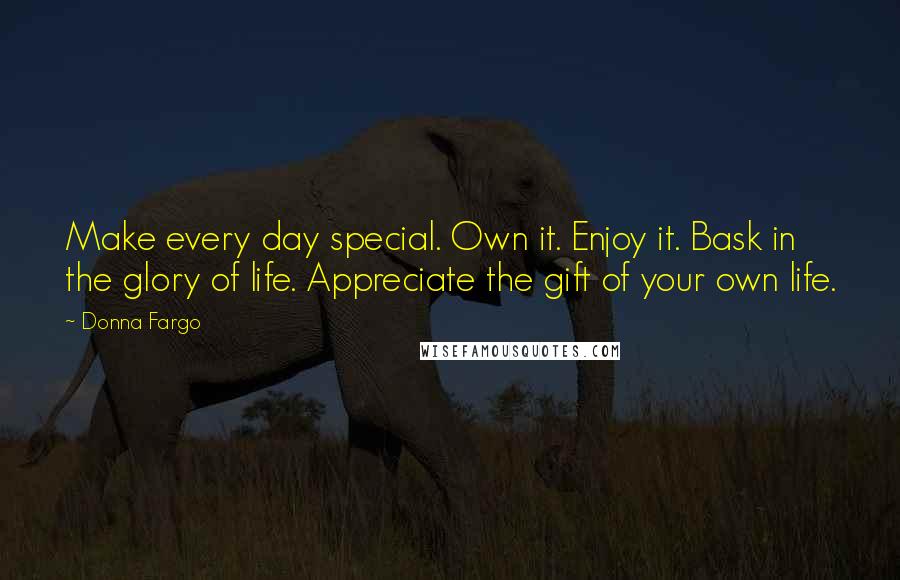 Donna Fargo Quotes: Make every day special. Own it. Enjoy it. Bask in the glory of life. Appreciate the gift of your own life.