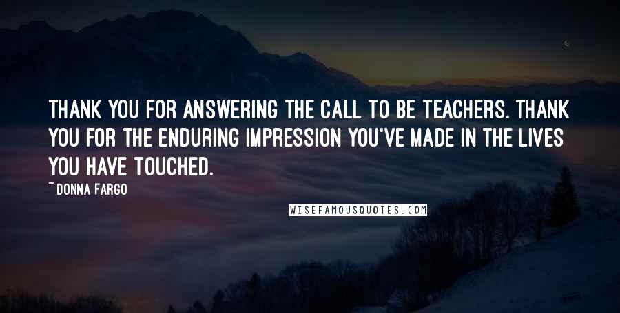 Donna Fargo Quotes: Thank you for answering the call to be teachers. Thank you for the enduring impression you've made in the lives you have touched.