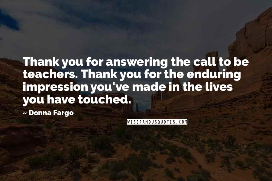 Donna Fargo Quotes: Thank you for answering the call to be teachers. Thank you for the enduring impression you've made in the lives you have touched.