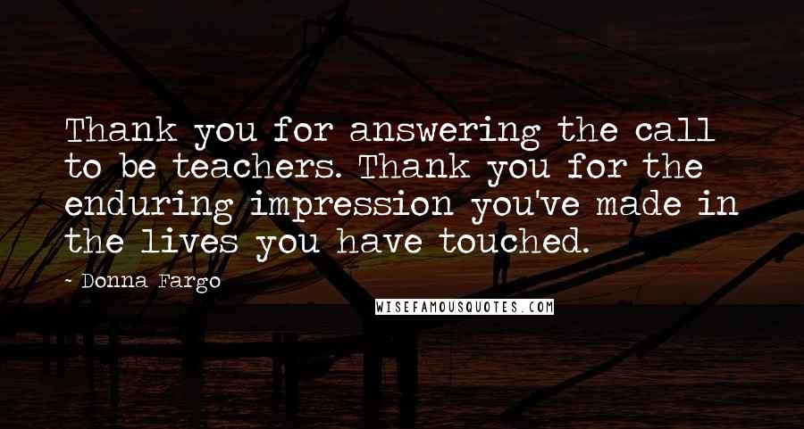 Donna Fargo Quotes: Thank you for answering the call to be teachers. Thank you for the enduring impression you've made in the lives you have touched.