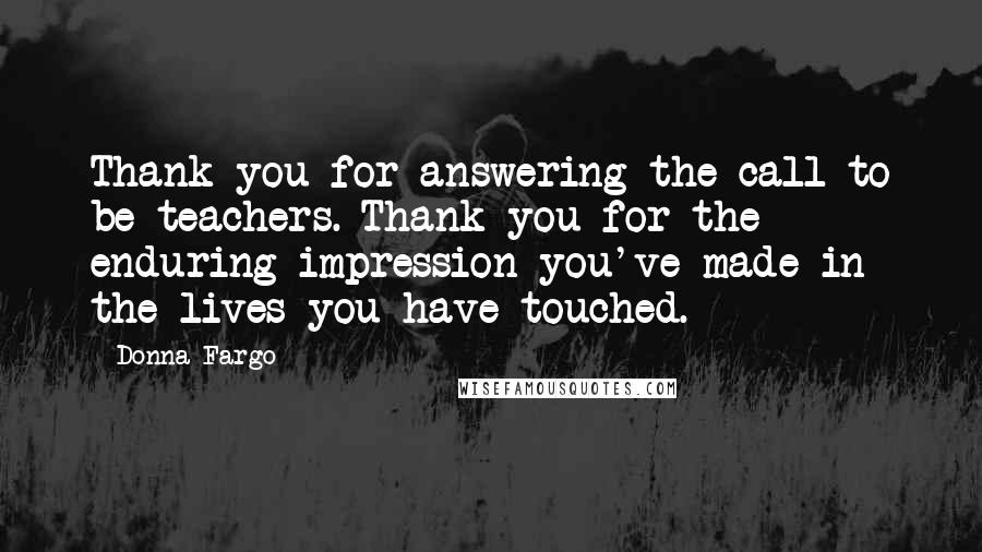 Donna Fargo Quotes: Thank you for answering the call to be teachers. Thank you for the enduring impression you've made in the lives you have touched.