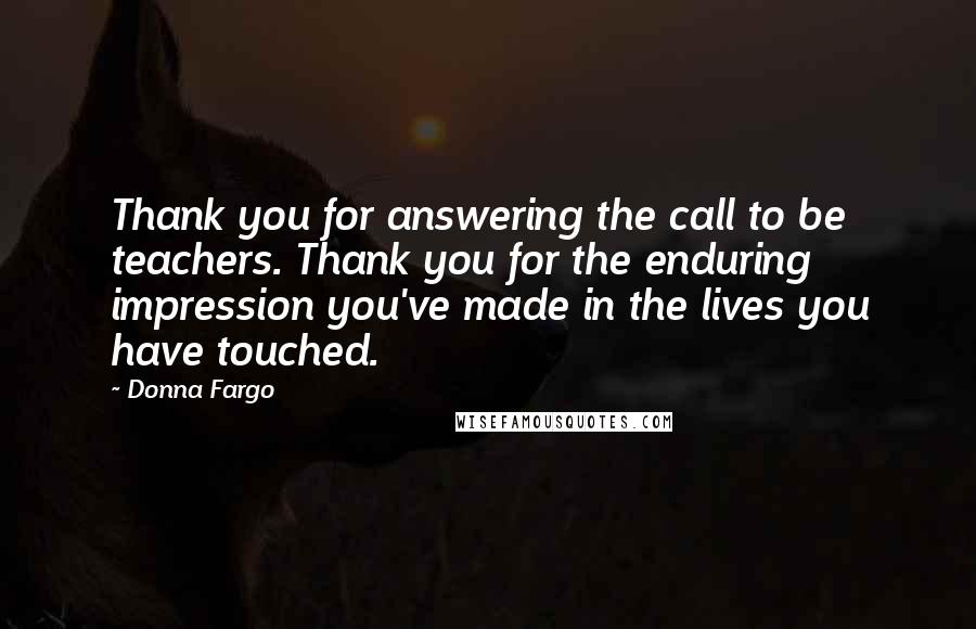 Donna Fargo Quotes: Thank you for answering the call to be teachers. Thank you for the enduring impression you've made in the lives you have touched.