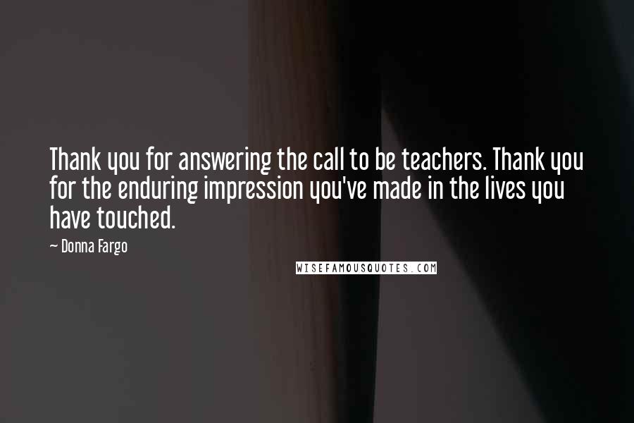 Donna Fargo Quotes: Thank you for answering the call to be teachers. Thank you for the enduring impression you've made in the lives you have touched.