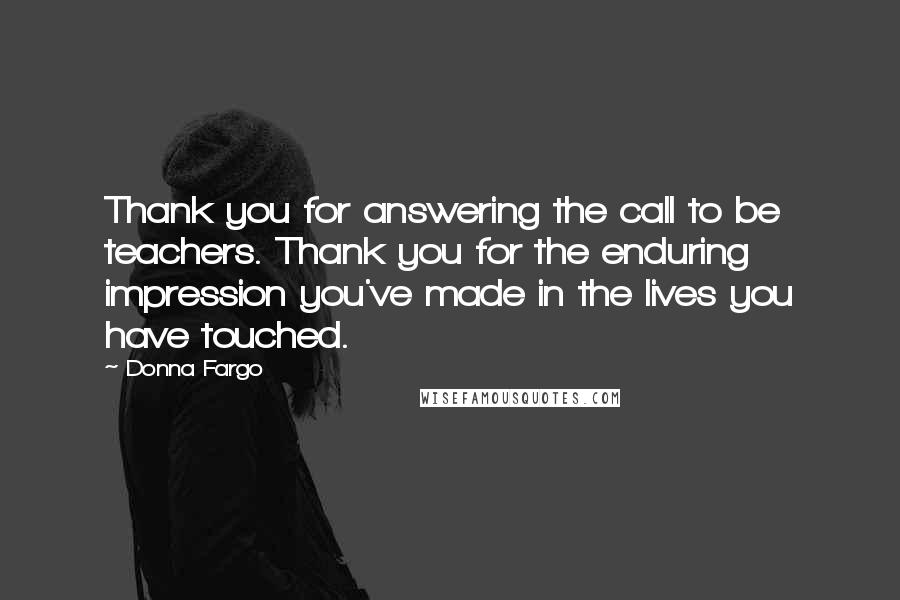 Donna Fargo Quotes: Thank you for answering the call to be teachers. Thank you for the enduring impression you've made in the lives you have touched.