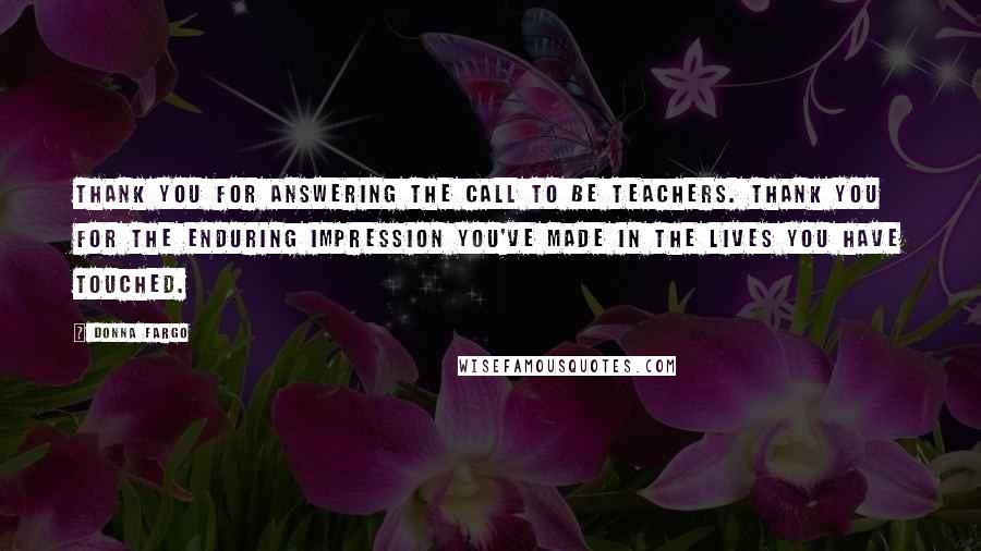 Donna Fargo Quotes: Thank you for answering the call to be teachers. Thank you for the enduring impression you've made in the lives you have touched.