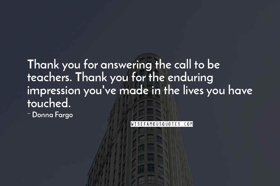 Donna Fargo Quotes: Thank you for answering the call to be teachers. Thank you for the enduring impression you've made in the lives you have touched.