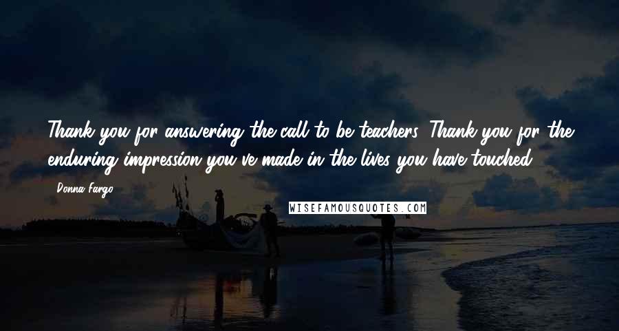 Donna Fargo Quotes: Thank you for answering the call to be teachers. Thank you for the enduring impression you've made in the lives you have touched.