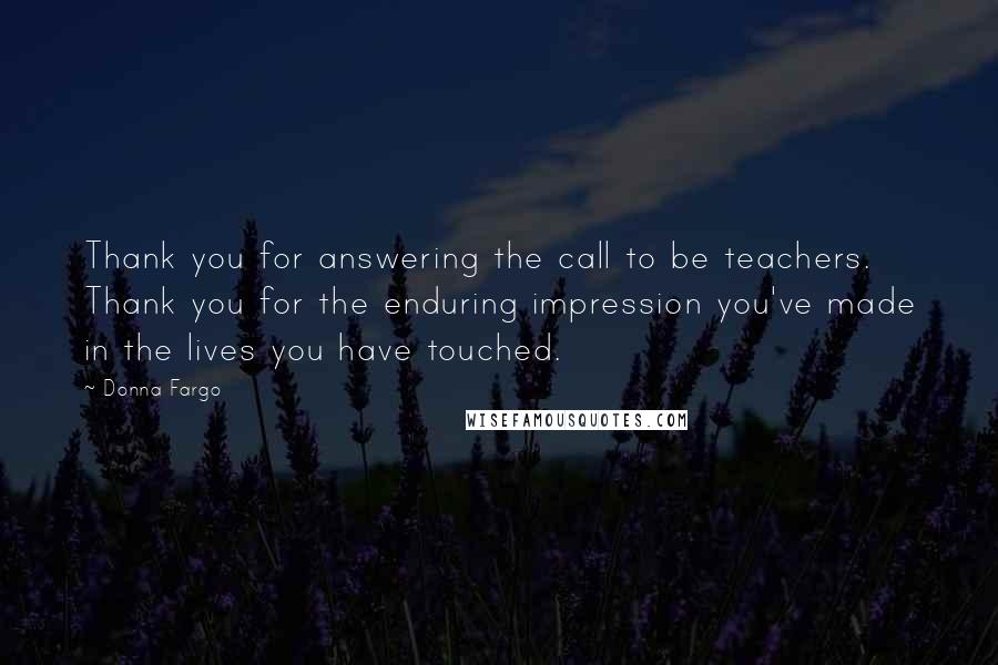 Donna Fargo Quotes: Thank you for answering the call to be teachers. Thank you for the enduring impression you've made in the lives you have touched.