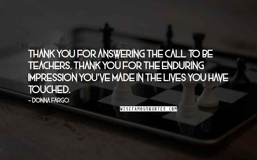 Donna Fargo Quotes: Thank you for answering the call to be teachers. Thank you for the enduring impression you've made in the lives you have touched.